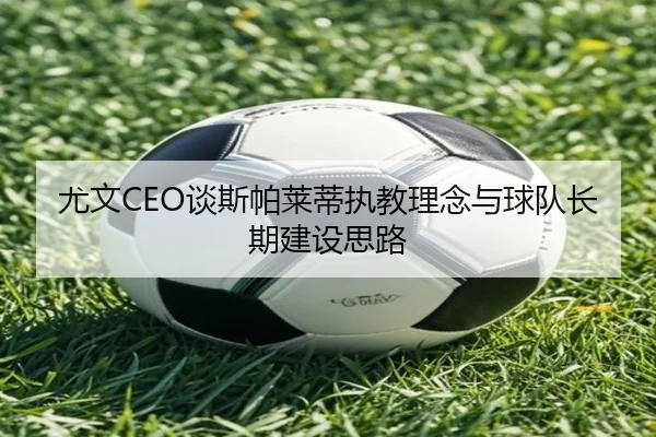尤文CEO谈斯帕莱蒂执教理念与球队长期建设思路