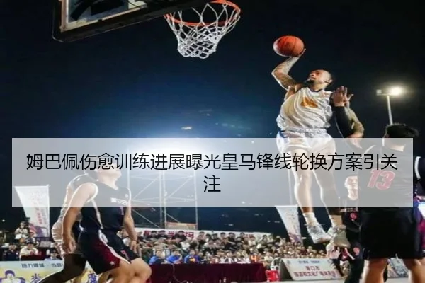 姆巴佩伤愈训练进展曝光皇马锋线轮换方案引关注